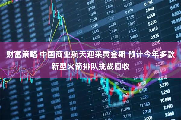 财富策略 中国商业航天迎来黄金期 预计今年多款新型火箭排队挑战回收