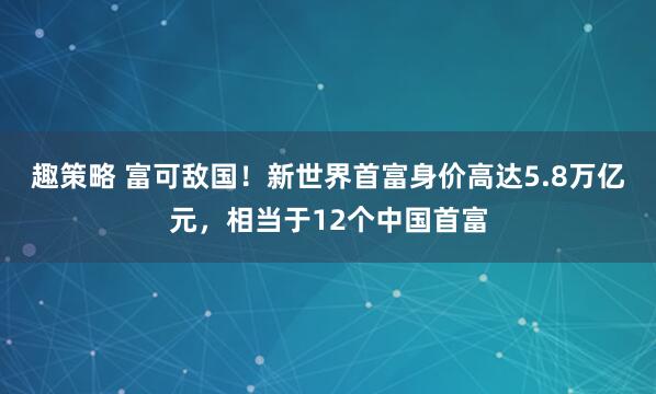 趣策略 富可敌国！新世界首富身价高达5.8万亿元，相当于12个中国首富