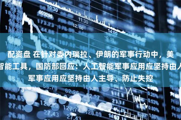 配资盘 在针对委内瑞拉、伊朗的军事行动中，美军大量使用人工智能工具，国防部回应：人工智能军事应用应坚持由人主导、防止失控