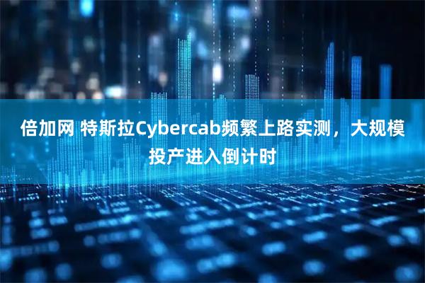 倍加网 特斯拉Cybercab频繁上路实测，大规模投产进入倒计时