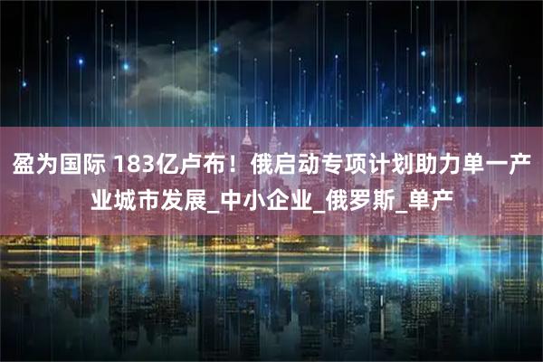 盈为国际 183亿卢布！俄启动专项计划助力单一产业城市发展_中小企业_俄罗斯_单产