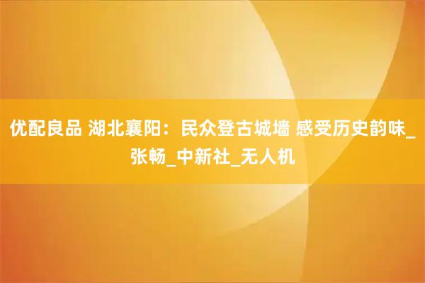 优配良品 湖北襄阳：民众登古城墙 感受历史韵味_张畅_中新社_无人机