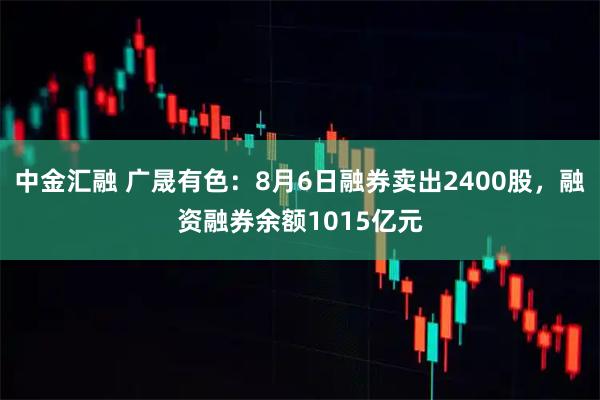 中金汇融 广晟有色：8月6日融券卖出2400股，融资融券余额1015亿元