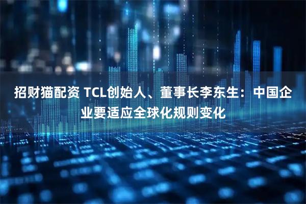 招财猫配资 TCL创始人、董事长李东生：中国企业要适应全球化规则变化