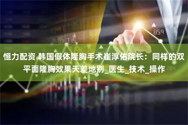恒力配资 韩国假体隆胸手术崔淳佑院长：同样的双平面隆胸效果天差地别_医生_技术_操作