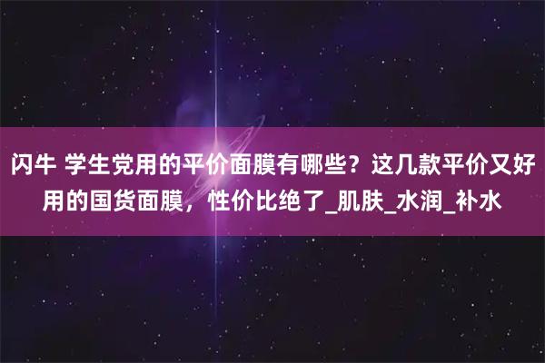 闪牛 学生党用的平价面膜有哪些?这几款平价又好用的国货面膜,性价比绝了_肌肤_水润_补水