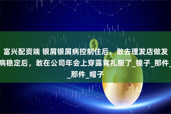 富兴配资端 银屑银屑病控制住后,敢去理发店做发型了病稳定后,敢在公司年会上穿露背礼服了_镜子_那件_帽子