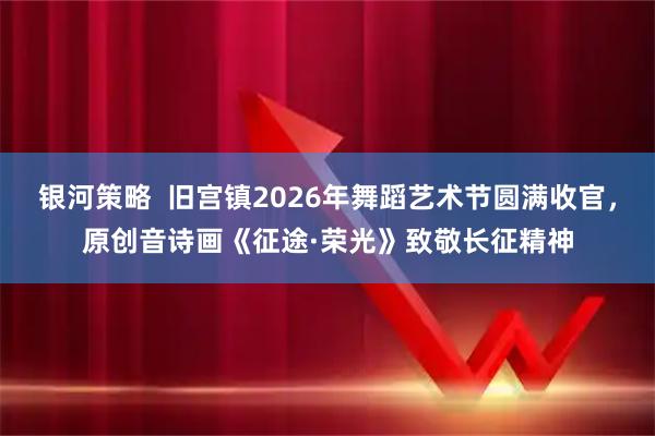银河策略  旧宫镇2026年舞蹈艺术节圆满收官，原创音诗画《征途·荣光》致敬长征精神