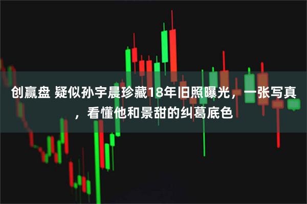 创赢盘 疑似孙宇晨珍藏18年旧照曝光，一张写真，看懂他和景甜的纠葛底色