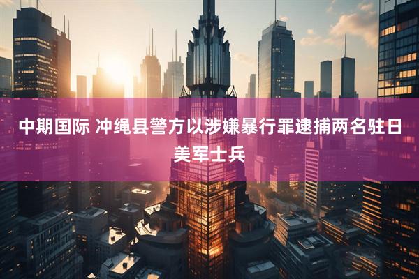 中期国际 冲绳县警方以涉嫌暴行罪逮捕两名驻日美军士兵